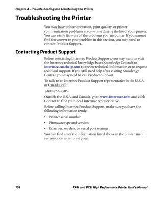 Chapter 4 — Troubleshooting and Maintaining the Printer
106 PX4i and PX6i High Performance Printer User’s Manual
Troubleshooting the Printer
You may have printer operation, print quality, or printer
communication problems at some time during the life of your printer.
You can easily fix most of the problems you encounter. If you cannot
find the answer to your problem in this section, you may need to
contact Product Support.
Contacting Product Support
Before contacting Intermec Product Support, you may want to visit
the Intermec technical knowledge base (Knowledge Central) at
intermec.custhelp.com to review technical information or to request
technical support. If you still need help after visiting Knowledge
Central, you may need to call Product Support.
To talk to an Intermec Product Support representative in the U.S.A.
or Canada, call:
1-800-755-5505
Outside the U.S.A. and Canada, go to www.intermec.com and click
Contact to find your local Intermec representative.
Before calling Intermec Product Support, make sure you have the
following information ready:
• Printer serial number
• Firmware type and version
• Ethernet, wireless, or serial port settings
You can find all of the information listed above in the printer menu
system or on a test print page.
 