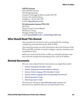 Before You Begin
PX4i and PX6i High Performance Printer User’s Manual xiii
AWOO Systems
102-1304 SK Ventium
522 Dangjung-dong
Gunpo-si, Gyeonggi-do Korea, South 435-776
Contact: Mr. Sinbum Kang
Telephone: +82-31-436-1191
E-mail: mjyun@awoo.co.kr
IN Information System PTD LTD
6th Floor
Daegu Venture Center Bldg 95
Shinchun 3 Dong
Donggu, Daegu City, Korea
E-mail: jmyou@idif.co.kr or korlim@gw.idif.co.kr
Who Should Read This Manual
This manual is for the person who is responsible for installing,
configuring, and maintaining the PX4i or PX6i.
This manual provides you with information about the features of the
PX4i and PX6i, and how to install, configure, operate, maintain, and
troubleshoot them.
Before you work with the PX4i or PX6i, you should be familiar with
your network and general networking terms, such as IP address.
Related Documents
Here are some related Intermec documents you might find useful:
• Intermec Fingerprint Developer’s Guide
• Intermec Fingerprint Command Reference Manual
• Intermec Printer Language (IPL) Developer’s Guide
• Intermec Printer Language (IPL) Command Reference Manual
• DSim Programmer’s Guide
• ZSim Programmer’s Guide
The Intermec web site at www.intermec.com contains our
documents (as .pdf files) that you can download for free.
 
