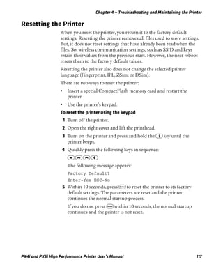 Chapter 4 — Troubleshooting and Maintaining the Printer
PX4i and PX6i High Performance Printer User’s Manual 117
Resetting the Printer
When you reset the printer, you return it to the factory default
settings. Resetting the printer removes all files used to store settings.
But, it does not reset settings that have already been read when the
files. So, wireless communication settings, such as SSID and keys
retain their values from the previous start. However, the next reboot
resets them to the factory default values.
Resetting the printer also does not change the selected printer
language (Fingerprint, IPL, ZSim, or DSim).
There are two ways to reset the printer:
• Insert a special CompactFlash memory card and restart the
printer.
• Use the printer’s keypad.
To reset the printer using the keypad
1 Turn off the printer.
2 Open the right cover and lift the printhead.
3 Turn on the printer and press and hold the I key until the
printer beeps.
4 Quickly press the following keys in sequence:
D U U L
The following message appears:
Factory Default?
Enter=Yes ESC=No
5 Within 10 seconds, press E to reset the printer to its factory
default settings. The parameters are reset and the printer
continues the normal startup process.
If you do not press E within 10 seconds, the normal startup
continues and the printer is not reset.
 