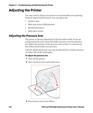 Chapter 4 — Troubleshooting and Maintaining the Printer
118 PX4i and PX6i High Performance Printer User’s Manual
Adjusting the Printer
You may need to adjust your printer to accommodate your printing
needs or improve performance. You can adjust the:
• pressure arm.
• label stop sensor (LSS) position.
• printhead pressure.
• label taken sensor.
Adjusting the Pressure Arm
The printer is factory-adjusted for full-size media width. If you are
using media that is less than full width, Intermec recommends that
you adjust the position of the pressure arm so that it is centered on
the media and provides even pressure.
A poorly adjusted pressure arm may be detected by a weaker printout
on either side of the media path.
To adjust the pressure arm
1 Turn off the printer.
2 Open the front door and media cover.
3 If necessary, remove the ribbon.
 