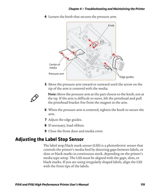 Chapter 4 — Troubleshooting and Maintaining the Printer
PX4i and PX6i High Performance Printer User’s Manual 119
4 Loosen the knob that secures the pressure arm.
5 Move the pressure arm inward or outward until the arrow on the
tip of the arm is centered with the media.
6 When the pressure arm is centered, tighten the knob to secure the
arm.
7 Adjust the edge guides.
8 If necessary, load ribbon.
9 Close the front door and media cover.
Adjusting the Label Stop Sensor
The label stop/black mark sensor (LSS) is a photoelectric sensor that
controls the printer’s media feed by detecting gaps between labels, or
slots or black marks in continuous stock, depending on the printer’s
media type setup. The LSS must be aligned with the gaps, slots, or
black marks. If you are using irregularly shaped labels, align the LSS
with the front tips of the labels.
Center of
media
Pressure arm
Knob
Edge guides
Note: Move the pressure arm at the part closest to the knob, not at
the tip. If the arm is difficult to move, lift the printhead and pull
the printhead bracket free from the magnet in the arm.
 
