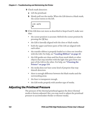Chapter 4 — Troubleshooting and Maintaining the Printer
122 PX4i and PX6i High Performance Printer User’s Manual
9 Check mark detection:
a Lift the printhead.
b Slowly pull out the media. When the LSS detects a black mark,
the cursor moves to the left.
10 If the LSS does not move as described in Steps 8 and 9, make sure
that:
• the cursor position is accurate. Refresh the cursor position by
pressing the D key.
• the LSS is laterally aligned with the slots or black marks.
• both the upper and lower parts of the LSS are aligned with
each other.
• the transfer ribbon is properly loaded so it does not interfere
with the LSS. For help, see “Loading Ribbon” on page 43.
• the LSS guides are clean and free from stuck labels or other
objects that may interfere with the light that goes from one
part of the LSS to the other. For help, see “Cleaning the
Printer” on page 124.
• the media does not have some kind of preprint that may
disturb detection.
• there is enough difference between the black marks and the
surrounding areas.
• the liner is transparent enough.
• the LSS works properly with another type of media.
Adjusting the Printhead Pressure
The pressure of the thermal printhead against the direct thermal
media is factory-adjusted. But, you may need to adjust the printhead
pressure to accommodate thicker or thinner media.
LSS AUTO
 
