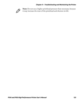 Chapter 4 — Troubleshooting and Maintaining the Printer
PX4i and PX6i High Performance Printer User’s Manual 123
Note: Do not use a higher printhead pressure than necessary, because
it may increase the wear of the printhead and shorten its life.
 