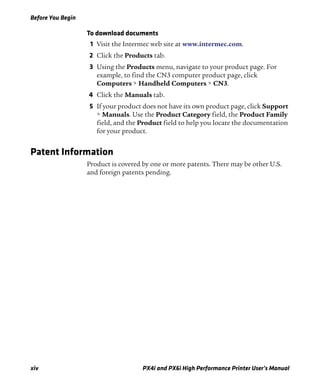 Before You Begin
xiv PX4i and PX6i High Performance Printer User’s Manual
To download documents
1 Visit the Intermec web site at www.intermec.com.
2 Click the Products tab.
3 Using the Products menu, navigate to your product page. For
example, to find the CN3 computer product page, click
Computers > Handheld Computers > CN3.
4 Click the Manuals tab.
5 If your product does not have its own product page, click Support
> Manuals. Use the Product Category field, the Product Family
field, and the Product field to help you locate the documentation
for your product.
Patent Information
Product is covered by one or more patents. There may be other U.S.
and foreign patents pending.
 