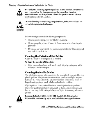 Chapter 4 — Troubleshooting and Maintaining the Printer
126 PX4i and PX6i High Performance Printer User’s Manual
Follow these guidelines for cleaning the printer:
• Always remove the power cord before cleaning.
• Never spray the printer. Protect it from water when cleaning the
premises.
• Never use any sharp tools for removing stuck labels. The printhead
and rollers are delicate.
Cleaning the Exterior of the Printer
Clean the exterior of the printer as needed.
To clean the exterior of the printer
• Wipe external surfaces with a soft cloth slightly moistened with
water or a mild detergent.
Cleaning the Media Guides
The label stop sensor, which controls the media feed, is covered by two
plastic guides. The guides are transparent to allow the light to pass
between the two parts of the label stop sensor. These areas must be
kept clean from dust, stuck labels, and adhesive residue.
If your printer starts to feed labels in an unexpected way, pull out
the upper guide check for objects, such as dust, adhesive residue, or
labels, that may be blocking the beam of light. If necessary, clean the
guides.
Use only the cleaning agents specified in this section. Intermec is
not responsible for damage caused by any other cleaning
materials used on this printer. Clean the printer with a cotton
swab saturated with alcohol.
When cleaning or replacing the printhead, take precautions to
avoid electrostatic discharges.
Isopropyl alcohol [(CH 3)2CHOH; CAS 67-63-0] is a highly
flammable, moderately toxic, and mildly irritating substance.
 