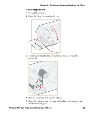 Chapter 4 — Troubleshooting and Maintaining the Printer
PX4i and PX6i High Performance Printer User’s Manual 129
To clean the printhead
1 Turn off the printer.
2 Open the front door and media cover.
3 Turn the printhead lift lever counter-clockwise to raise the
printhead.
4 Remove any media and transfer ribbon.
5 Open the cleaning card envelope and pull out the cleaning card.
Read the warning text.
 