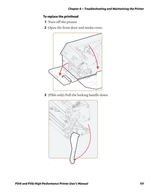 Chapter 4 — Troubleshooting and Maintaining the Printer
PX4i and PX6i High Performance Printer User’s Manual 131
To replace the printhead
1 Turn off the printer.
2 Open the front door and media cover.
3 (PX6i only) Pull the locking handle down.
f
 