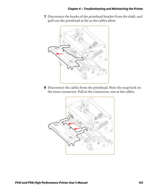 Chapter 4 — Troubleshooting and Maintaining the Printer
PX4i and PX6i High Performance Printer User’s Manual 133
7 Disconnect the hooks of the printhead bracket from the shaft, and
pull out the printhead as far as the cables allow.
8 Disconnect the cables from the printhead. Note the snap-lock on
the inner connector. Pull at the connectors, not at the cables.
 