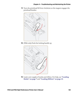 Chapter 4 — Troubleshooting and Maintaining the Printer
PX4i and PX6i High Performance Printer User’s Manual 135
11 Turn the printhead lift lever clockwise so the magnet engages the
printhead bracket.
12 (PX6i only) Push the locking handle up.
13 Load a new supply of media and ribbon. For help, see “Loading
Media” on page 7 and “Loading Ribbon” on page 43.
 
