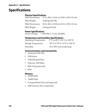 Appendix A — Specifications
136 PX4i and PX6i High Performance Printer User’s Manual
Specifications
Physical Specifications
PX4i Dimensions: 27.5 x 48.2 x 23.8 cm (10.8 x 19.0 x 9.4 in)
PX4i Weight: 12.85 kg (28.4 lb)
PX6i Dimensions: 33.5 x 48.2 x 23.8 cm (13.2 x 19.0 x 9.4 in)
PX6i Weight: 14.8 kg (32.6 lb)
Power Specifications
Printer Voltage: v100-240 V, 3-1,5A, 50-60Hz
Temperature and Humidity Specifications
Operating Temperature: 5°C to 40°C (41°F to 104°F)
Storage Temperature: -20°C to 70°C (-4°F to 152°F)
Humidity: 10 to 90% non-condensing
Communications and Connectivity
• Serial port (RS-232)
• USB device
• USB full speed host
• Ethernet, 100 Mbps
• 802.11b/g (optional)
• IPv6
Memory
• 32MB RAM
• 16MB Flash
• CompactFlash (CF) card (optional)
• USB memory device (optional)
 