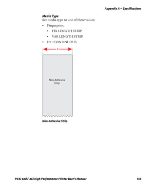 Appendix A — Specifications
PX4i and PX6i High Performance Printer User’s Manual 143
Media Type
Set media type to one of these values:
• Fingerprint:
• FIX LENGTH STRIP
• VAR LENGTH STRIP
• IPL: CONTINUOUS
Non-Adhesive Strip
a
Non-Adhesive
Strip
 
