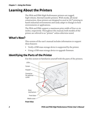 Chapter 1 — Using the Printer
2 PX4i and PX6i High Performance Printer User’s Manual
Learning About the Printers
The PX4i and PX6i High Performance printers are rugged,
high-volume, thermal transfer printers. With sturdy, all-metal
construction, these printers are designed to excel at 24/7 printing in
harsh industrial environments and easily adapt to changes in host
environments or applications.
The PX4i and PX6i support a maximum print width of four or six
inches, respectively. Throughout this manual, both models of the
printer are referred to as “printer” unless otherwise noted.
What’s New?
This version of the user’s manual includes information to support
these features:
• Verify a USB mass storage device is supported by the printer.
• Using a USB mass storage device to upgrade firmware.
Identifying the Parts of the Printer
Use this section to familiarize yourself with the parts of the printers.
Front View
Media cover
LEDs
Screen
Keypad
Front door
Print
mechanism
Connector
for optional
cutter
 