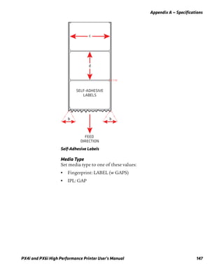 Appendix A — Specifications
PX4i and PX6i High Performance Printer User’s Manual 147
Self-Adhesive Labels
Media Type
Set media type to one of these values:
• Fingerprint: LABEL (w GAPS)
• IPL: GAP
c
d
bb
SELF-ADHESIVE
LABELS
FEED
DIRECTION
 