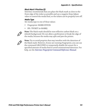 Appendix A — Specifications
PX4i and PX6i High Performance Printer User’s Manual 151
Black Mark Y-Position (f)
Intermec recommends that you place the black mark as close to the
front edge of the ticket as possible and use a negative Stop Adjust
value to control the media feed, so the tickets can be properly torn off.
Media Type
Set media type to one of these values:
• Fingerprint: MARK STOCK
• IPL: TICKET (w MARK)
Note: The black mark should be non-reflective carbon black on a
whitish background. Do not allow a perforation to break the edge of
the media, because the media may split and jam the printer.
Note: Try to avoid preprint that may interfere with the detection of
the black mark. However, if your are running Fingerprint, you can use
the command LBLCOND to temporarily disable the sensor for a
specified amount of media feed to avoid unintentional detection. For
help, see the Intermec Fingerprint Command Reference Manual.
 