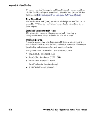 Appendix A — Specifications
154 PX4i and PX6i High Performance Printer User’s Manual
If you are running Fingerprint or Direct Protocol, you can enable or
disable the LTS using the commands LTS& ON and LTS& OFF. For
help, see the Intermec Fingerprint Command Reference Manual.
Real Time Clock
The Real Time Clock (RTC) automatically keeps track of the current
time. The RTC has its own backup battery backup that lasts for at
least 10 years.
CompactFlash Protection Plate
The protection plate provides extra security by covering a
CompactFlash card inserted in the back of the printer.
Interface Boards
A number of interface boards are available for use with the printer.
The interface boards are either installed at the factory or can easily be
installed by an Intermec authorized service technician.
The printer can accommodate these interface boards:
• 802.11 Radio Interface Board
• Parallel Interface Board (IEEE 1284)
• Double Serial Interface Board
• Serial/Industrial Interface Board
• RFID/Serial Interface Board
 