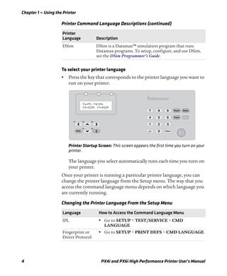 Chapter 1 — Using the Printer
4 PX4i and PX6i High Performance Printer User’s Manual
To select your printer language
• Press the key that corresponds to the printer language you want to
run on your printer.
Printer Startup Screen: This screen appears the first time you turn on your
printer.
The language you select automatically runs each time you turn on
your printer.
Once your printer is running a particular printer language, you can
change the printer language from the Setup menu. The way that you
access the command language menu depends on which language you
are currently running.
DSim DSim is a Datamax™ simulation program that runs
Datamax programs. To setup, configure, and use DSim,
see the DSim Programmer’s Guide.
Changing the Printer Language From the Setup Menu
Language How to Access the Command Language Menu
IPL • Go to SETUP > TEST/SERVICE > CMD
LANGUAGE.
Fingerprint or
Direct Protocol
• Go to SETUP > PRINT DEFS > CMD LANGUAGE.
Printer Command Language Descriptions (continued)
Printer
Language Description
F1=FP, F2=IPL
F3=ZSIM, F4=DSIM
Pause Setup
Feed
F3
F5
F2
F4
F1
Shift
1 2 3
4 5 6
7 8 9
0 Clear
Enter
./-
Status
 