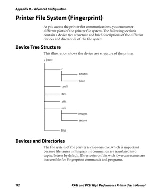 Appendix D — Advanced Configuration
172 PX4i and PX6i High Performance Printer User’s Manual
Printer File System (Fingerprint)
As you access the printer for communications, you encounter
different parts of the printer file system. The following sections
contain a device tree structure and brief descriptions of the different
devices and directories of the file system.
Device Tree Structure
This illustration shows the device tree structure of the printer.
Devices and Directories
The file system of the printer is case-sensitive, which is important
because filenames in Fingerprint commands are translated into
capital letters by default. Directories or files with lowercase names are
inaccessible for Fingerprint commands and programs.
/ (root)
c
ADMIN
boot
tmp
rom
pffs
dev
card1
secure
images
 