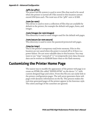 Appendix D — Advanced Configuration
174 PX4i and PX6i High Performance Printer User’s Manual
/pffs (or pffs:)
The power fail file system is used to store files that need to be saved
when the printer is turned off. Files stored in this location cannot
exceed 256 bytes each. The total size of the “pffs” unit is 32 KB.
/rom (or rom:)
This device is used to store a collection of files that are available by
default in the printer, for example the default web pages, fonts, and
images.
/rom/images (or rom:images)
This directory is used to store images used for the default web pages.
/rom/secure (or rom:secure)
This directory is used to store the password protected web pages.
/tmp (or tmp:)
This is the printer’s temporary read/write memory. Files in this
location are not saved when the power is turned off or if there is a
power failure. Do not store valuable data in this location. You may
want to use “tmp:” instead of “/c” to temporarily store data, because
data can be written to SDRAM faster than to the flash memory.
Customizing the Printer Home Page
The easiest way to modify the appearance of the printer web page is to
create an HTML file called “INDEX.HTM” on the device “/c” with
custom designed logo and colors. From this file you can easily link to
the printer configuration pages. The web server generates these web
pages with dynamic information on the fly. This process makes the
real-time generated pages of the printer appear in the Intermec style.
The colors and logo of the customer are ignored.
 
