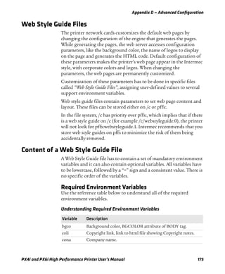 Appendix D — Advanced Configuration
PX4i and PX6i High Performance Printer User’s Manual 175
Web Style Guide Files
The printer network cards customizes the default web pages by
changing the configuration of the engine that generates the pages.
While generating the pages, the web server accesses configuration
parameters, like the background color, the name of logos to display
on the page and generates the HTML code. Default configuration of
these parameters makes the printer’s web page appear in the Intermec
style, with corporate colors and logos. When changing the
parameters, the web pages are permanently customized.
Customization of these parameters has to be done in specific files
called “Web Style Guide Files”, assigning user-defined values to several
support environment variables.
Web style guide files contain parameters to set web page content and
layout. These files can be stored either on /c or pffs:.
In the file system, /c has priority over pffs:, which implies that if there
is a web style guide on /c (for example /c/webstyleguide.0), the printer
will not look for pffs:webstyleguide.1. Intermec recommends that you
store web style guides on pffs to minimize the risk of them being
accidentally removed.
Content of a Web Style Guide File
A Web Style Guide file has to contain a set of mandatory environment
variables and it can also contain optional variables. All variables have
to be lowercase, followed by a “=” sign and a consistent value. There is
no specific order of the variables.
Required Environment Variables
Use the reference table below to understand all of the required
environment variables.
Understanding Required Environment Variables
Variable Description
bgco Background color, BGCOLOR attribute of BODY tag.
coli Copyright link, link to html file showing Copyright notes.
cona Company name.
 