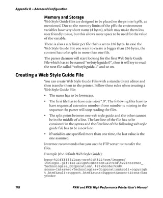 Appendix D — Advanced Configuration
178 PX4i and PX6i High Performance Printer User’s Manual
Memory and Storage
Web Style Guide files are designed to be placed on the printer’s pffs, as
mentioned. Due to the memory limits of the pffs the environment
variables have very short name (4 bytes), which may make them less
user friendly to use, but this allows more space to be used for the value
of the variable.
There is also a size limit per file that is set to 256 bytes. In case the
Web Style Guide File you want to create is bigger than 256 bytes, the
content has to be split in more than one file.
The parser daemon will start looking for the first Web Style Guide
File which has to be named “webstyleguide.0”, then it will try to read
the next file called “webstyleguide.1” and so on.
Creating a Web Style Guide File
You can create Web Style Guide Files with a standard text editor and
then transfer them to the printer. Follow these rules when creating a
Web Style Guide File:
• The name has to be lowercase.
• The first file has to have extension “.0”. The following files have to
have sequential extension number if one number is missing in the
sequence the parser will stop reading the files.
• The split point between one web style guide and the other cannot
be in the middle of a line. The last line of the file has to be
consistent in the syntax and the first line of the following web style
guide file has to be a new line.
• If variables are specified more than one time, the last value is the
one assumed.
Intermec recommends that you use the FTP server to transfer the
files.
Example (the default Web Style Guide):
bgco=%23ffffff&loat=src%3d%22/rom/images/
itclogo1.gif%22+align%3dbottom+alt%3d%22Intermec_
Technologies_Corporation %22+border%3d0
&cona=Intermec+Technologies+Corporation&coli=copyrigh
t.htmf&suli=support.htmf&suna=Support&suon=t&trna=Eas
yCoder
 