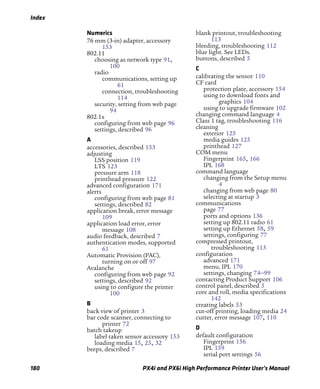 Index
180 PX4i and PX6i High Performance Printer User’s Manual
Numerics
76 mm (3-in) adapter, accessory
153
802.11
choosing as network type 91,
100
radio
communications, setting up
61
connection, troubleshooting
114
security, setting from web page
94
802.1x
configuring from web page 96
settings, described 96
A
accessories, described 153
adjusting
LSS position 119
LTS 123
pressure arm 118
printhead pressure 122
advanced configuration 171
alerts
configuring from web page 81
settings, described 82
application break, error message
109
application load error, error
message 108
audio feedback, described 7
authentication modes, supported
61
Automatic Provision (PAC),
turning on or off 97
Avalanche
configuring from web page 92
settings, described 92
using to configure the printer
100
B
back view of printer 3
bar code scanner, connecting to
printer 72
batch takeup
label taken sensor accessory 153
loading media 15, 25, 32
beeps, described 7
blank printout, troubleshooting
113
bleeding, troubleshooting 112
blue light. See LEDs.
buttons, described 5
C
calibrating the sensor 110
CF card
protection plate, accessory 154
using to download fonts and
graphics 104
using to upgrade firmware 102
changing command language 4
Class 1 tag, troubleshooting 116
cleaning
exterior 125
media guides 125
printhead 127
COM menu
Fingerprint 165, 166
IPL 168
command language
changing from the Setup menu
4
changing from web page 80
selecting at startup 3
communications
page 77
ports and options 136
setting up 802.11 radio 61
setting up Ethernet 58, 59
settings, configuring 77
compressed printout,
troubleshooting 113
configuration
advanced 171
menu, IPL 170
settings, changing 74–99
contacting Product Support 106
control panel, described 5
core and roll, media specifications
142
creating labels 53
cut-off printing, loading media 24
cutter, error message 107, 110
D
default configuration
Fingerprint 156
IPL 159
serial port settings 56
 