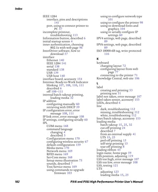 Index
182 PX4i and PX6i High Performance Printer User’s Manual
IEEE 1284
interface, pins and descriptions
141
port, using to connect printer to
PC 57
incomplete printout,
troubleshooting 113
Information button, described 6
initial startup screen 4
inner authentication, choosing
802.1x with web page 96
InterDriver software, how to
download 57
interface
Ethernet 140
IEEE 1284 141
serial 138
standard 138
USB 139
USB host 140
interface board, accessory 154
Intermec Ready-to-Work Indicator
blinking 107, 108, 110, 111
described 6
off 108–111
internal batch takeup printing,
loading media 32
IP address
configuring manually 60
retrieving with DHCP 59
IP configuration error, error
message 108, 111
IP link error, error message 108
IP settings, configuring serially 60
IPL
COM menu 168
command language
changing 4
described 3
Configuration menu 170
configuring wireless security 67
default configuration 159
Media menu 170
Network menu 169
RFID menu 169
Ser-Com menu 168
Setup menu illustration 75
sounds, described 7
Test/Service menu 169
using commands to upgrade
firmware 103
using to configure network type
101
using to configure the printer 98
using to download fonts and
graphics 104
using to serially configure IP
settings 60
IPV4 settings, web page, described
89
IPV6 settings, web page, described
89
ISO 18000-6B tag, write protected
116
K
keyboard
changing layout 72
configuring layout from web
page 77
connecting to the printer 71
Knowledge Central, web site 106
L
label
creating and printing 53
printing test 51
label not taken, error message 107
label taken sensor, accessory 153
LEDs, described 6
line
dark, troubleshooting 112
missing, troubleshooting 112
white, troubleshooting 112
liner/batch takeup, accessory 153
loading media
batch takeup 15, 25, 32
cut-off printing 24
described 7
from an external supply 41
LTS 15, 25
peel-off printing 15
self-strip printing 15
tear-off printing 8
loading ribbon 43
login name, home page 59
LSS position, adjusting 119
LSS too high, error message 107
LSS too low, error message 108
LSS, testing 121
LTS
adjusting 123
loading media 15, 25
 
