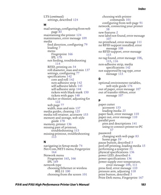 Index
PX4i and PX6i High Performance Printer User’s Manual 183
LTS (continued)
settings, described 124
M
mailsettings,configuringfromweb
page 85
maintaining the printer 124
maintenance, error message 109
media
feed direction, configuring 79
loading 7
menu
Fingerprint 166
IPL 170
not feeding, troubleshooting
114
RFID, printing on 54
roll diameter, max and min 137
settings, configuring 77
specifications 142
core and roll 142
non-adhesive strip 142
self-adhesive labels 145
self-adhesive strip 144
tickets with black mark 150
tickets with gaps 148
thicker or thinner, adjusting for
122
web page 77
width, max and min 137
media guides, cleaning 125
media roll retainer, accessory 153
memory and storage, web style
guide 178
memory, printer 136
missing part of printout,
troubleshooting 113
missing printout, troubleshooting
113
N
navigating in Setup mode 74
Net-Com,NET1menu,Fingerprint
164
Network menu
Fingerprint 165, 166
IPL 169
network type
choosing Ethernet or wireless
802.11 100
choosing from the screen 101
choosing with printer
commands 101
configuring from web page 91
network, connecting your printer
58
new features 2
next label not found, error message
107
no printhead, error message 111
no RFID support installed, error
message 108
no RFID support, error message
115
no tag found, error message 108,
115, 116
non-adhesive strip, media
specifications 142
not supported by tag type, error
message 115
O
optional environment variables,
web style guide 176
out of paper, error message 107
out of transfer ribbon, error
message 107
P
paper cutter
accessory 153
loading media 25
paper fault, error message 110
paper out, error message 110
parallel port
pins and descriptions 141
using to connect printer to PC
57
password
changing with web page 83
home page 59
pause button, described 5
peel-off printing, loading media 15
performing a testprint 51
physical specifications 136
power LED, described 6
power specifications 136
power supply over temperature,
error message 109, 111
press feed, error message 110
pressure arm, adjusting 118
print button, described 5
Print Defs menu, Fingerprint 167
 