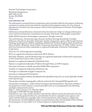 ii PX4i and PX6i High Performance Printer User’s Manual
Intermec Technologies Corporation
Worldwide Headquarters
6001 36th Ave.W.
Everett, WA 98203
U.S.A.
www.intermec.com
The information contained herein is proprietary and is provided solely for the purpose of allowing
customers to operate and service Intermec-manufactured equipment and is not to be released,
reproduced, or used for any other purpose without written permission of Intermec Technologies
Corporation.
Information and specifications contained in this document are subject to change without prior
notice and do not represent a commitment on the part of Intermec Technologies Corporation.
©200 -2010 by Intermec Technologies Corporation. All rights reserved.
The word Intermec, the Intermec logo, Norand, ArciTech, Beverage Routebook, CrossBar,
dcBrowser, Duratherm, EasyADC, EasyCoder, EasySet, Fingerprint, i-gistics, INCA (under license),
Intellitag, Intellitag Gen2, JANUS, LabelShop, MobileLAN, Picolink, Ready-to-Work, RoutePower,
Sabre, ScanPlus, ShopScan, Smart Mobile Computing, SmartSystems, TE 2000, Trakker Antares,
and Vista Powered are either trademarks or registered trademarks of Intermec Technologies
Corporation.
There are U.S. and foreign patents pending.
Wi-Fi is a registered certification mark of the Wi-Fi Alliance.
Microsoft, Windows, and the Windows logo are registered trademarks of Microsoft Corporation
in the United States and/or other countries.
Kimdura is a registered trademark of Kimberly Clark.
Valeron is a registered trademark of Valéron Strength Films, an ITW Company.
The name Centronics is wholly owned by GENICOM Corporation.
TrueDoc is a registered trademark of Bitstream, Inc.
TrueType is a trademark of Apple Computer Inc.
Unicode is a trademark of Unicode Inc.
This product includes software developed by the OpenSSL Project for use in the OpenSSL Toolkit
(www.openssl.org).
This product includes cryptographic software written by Eric Young (EAY@cryptsoft.com).
This product uses Regex++, Index software during its operational phases. The owner of Regex++
has granted use of the software to anyone provided such use is accompanied by the following
copyright and permission notice:
Regex++, Index. (Version 3.31, 16th Dec 2001)
Copyright © 1998-2001 Dr John Maddock
Permission to use, copy, modify, distribute and sell this software and its documentation for any
purpose is hereby granted without fee, provided that the above copyright notice appear in all
copies and that both that copyright notice and this permission notice appear in supporting
documentation. Dr John Maddock makes no representations about the suitability of this software
for any purpose. It is provided “as is” without express or implied warranty.
 