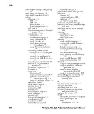 Index
184 PX4i and PX6i High Performance Printer User’s Manual
print engine settings, configuring
79
print speed, configuring 79
print width, max and min 137
printer
adjusting 118
LSS 119
LTS 123
pressure arm 118
printhead pressure 122
back view 3
choosing network type from the
screen 101
configuring 74–99
from screen 74
from the home page 76
using commands 98
using PrintSet 98
using SmartSystems
Foundation 99
using Wavelink Avalanche
100
connecting to a PC 56–58
through the IEEE 1284 port
57
through the serial port 56
through the USB device port
57
connecting to your network 58
directories, Fingerprint file
system 172
file system, Fingerprint 172
front view 2
home page
illustration 59
login name and password 59
problems connecting to,
troubleshooting 114
using to configure printer 76
identifying parts 2
initial startup screen 4
learning about 2
maintaining 124
memory 136
modifying web page 171
name, viewing 83
resetting 117
slow, troubleshooting 115
sounds, described 7
specifications 136
standard interfaces 138
troubleshooting 106
printer crash, error message 109
printhead
cleaning 127
pressure, adjusting 122
replacing 129
up, error message 110
printhead hot, error message 111
printhead not found, error message
109, 111
printhead too hot, error message
109
printing
a test label 51
labels, how to 53
on RFID media 54
printout
blank, troubleshooting 113
compressed, troubleshooting
113
dark, troubleshooting 112
incomplete, troubleshooting
113
lines, troubleshooting 112
partly missing, troubleshooting
113
spots, troubleshooting 112
weak, troubleshooting 111
PrintSet
using to configure the printer 98
using to download fonts and
graphics 104
using to set up wireless
communications 62
using to upgrade firmware 102
Product Support, contacting 106
PSU over temperature, error
message 111
R
real time clock, accessory 154
red light. See LEDs.
replacing, printhead 129
required environment variables,
web style guide 175
resetting the printer 117
RFID
error codes, troubleshooting 116
media, printing on 54
menu
Fingerprint 165, 166
 