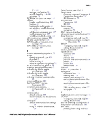 Index
PX4i and PX6i High Performance Printer User’s Manual 185
IPL 169
settings, configuring 78
troubleshooting 114–116
web page 78
RFID inactive, error message 115
ribbon
breaks, troubleshooting 113
loading 44
loading thermal transfer 43
not winding, troubleshooting
113
roll diameter, max and min 137
width, max and min 137
wrinkles, troubleshooting 113
ribbon out, error message 110
RS-232 serial interface 138
RtW blink by application, error
message 108
RtW off by application, error
message 109
S
scanner, connecting to printer 72
screen
choosing network type 101
described 7
initial startup 4
using to configure the printer 74
security, configuring wireless 94
selecting a command language 3
self-adhesive labels, media
specifications 145
self-adhesive strip, media
specifications 144
self-strip printing, loading media
15
sensor, calibrating 110
Ser-Com, UART1 menu,
Fingerprint 164
serial communications,
configuring from web page
77
serial interface
default settings 138
illustration and pin descriptions
138
serial port
default communication settings
56
using to connect printer to PC
56
Setup button, described 5
Setup menu
changing command language 4
Fingerprint illustration 75
IPL illustration 75
setup menus
Fingerprint 164
IPL 168
Setup mode
entering 74
navigating 74
Shift button, described 5
slow printing, troubleshooting 115
SmartSystems
configuring with web page 93
Foundation, using to configure
the printer 99
SNMP
configuring with web page 87
setting descriptions 88
sounds, described 7
specifications
humidity 136
media 142
physical 136
physical and environmental 136
power 136
printer 136
temperature 136
SSID 94
status LED, described 6
style guide
content of web 175
creating web 178
memory and storage 178
optional environment variables
176
required environment variables
175
URL encoding syntax rules 177
web pages 175
T
tag format error, error message 116
TCP/IP
configuring with web page 89
setting described 89
tear-off printing, loading media 8
temperature specifications 136
test labels
printing from Setup menu 51
 