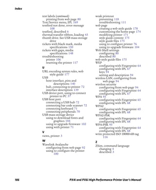 Index
186 PX4i and PX6i High Performance Printer User’s Manual
test labels (continued)
printing from web page 80
Test/Service menu, IPL 169
testfeed not done, error message
108
testfeed, described 6
thermal transfer ribbon, loading 43
thumb drive. See USB mass storage
drive
tickets with black mark, media
specifications 150
tickets with gaps, media
specifications 148
troubleshooting
printer 106
resetting the printer 117
U
URL encoding syntax rules, web
style guide 177
USB
host interface, pins and
descriptions 140
hub, connecting to printer 72
interface description 139
USB device port, using to connect
printer to PC 57
USB host port
connecting a USB hub 72
connecting bar code scanner 72
connecting keyboard 71
connecting peripherals 70
USB mass storage device
using to download fonts and
graphics 104
using to upgrade firmware 102
using with printer 71
V
views, printer 3
W
Wavelink Avalanche
configuring from web page 92
using to configure the printer
100
weak printout
preventing 118
troubleshooting 111
web page
creating a web style guide 178
customizing the home page 174
modifying printer 171
style guide content 175
style guide files 175
using to configure printer 76
using to upgrade firmware 104
Web Shell settings
configuring 80
described 80
web style guide files 175
WEP
configuring with Fingerprint 64
configuring with IPL 67
keys 94
setting and description 94
wireless LAN, configuring from
web page 94
wireless security
configuring from web page 94
configuring with Fingerprint 64
configuring with IPL 67
WPA 95
configuring with Fingerprint 65
configuring with IPL 68
WPA2
configuring with Fingerprint 65
configuring with IPL 68
WPA2-PSK
configuring with Fingerprint 64
configuring with IPL 68
WPA-PSK 95
configuring with Fingerprint 64
configuring with IPL 68
write protected ISO 18000-6B tag
116
Z
ZSim, command language
changing 4
described 3
 