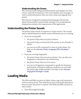 Chapter 1 — Using the Printer
PX4i and PX6i High Performance Printer User’s Manual 7
Understanding the Screen
The screen provides background illumination and displays two lines
of text, each with 16 characters. The screen displays error messages, as
well as useful information when you start, setup, and upgrade your
printer.
The Intermec Fingerprint programming language and Intermec
Direct Protocol allow custom-made messages to be composed and
displayed according to the requirements of the application.
Understanding the Printer Sounds
The printer plays sounds in response to certain actions. The sounds
that are played depend on which version of firmware you are running:
• If you are running IPL:
• the printer beeps when you press a button.
• the printer beeps continuously if the printer is out of media or
ribbon.
• you can use an IPL command to create an audio alarm. For
help, see the Intermec Printer Language (IPL) Developer’s
Guide.
• If you are running Fingerprint:
• the printer beeps when you press a button. You can also use a
Fingerprint command to turn off this beep.
• the printer beeps when an error occurs.
• you can use Fingerprint commands to specify the frequency
and duration of beeps for different conditions or even make
the printer play simple melodies. For help, see the Intermec
Fingerprint Developer’s Guide.
Loading Media
The PX4i and PX6i can print on labels, tickets, tags, and continuous
stock in various forms. The method you use to load media depends on
how you want the printer to operate. The PX4i and PX6i can print in
these modes:
• Tear-off (straight-through)
 