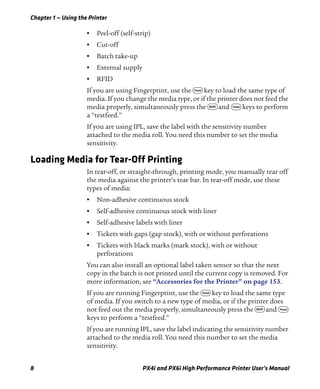 Chapter 1 — Using the Printer
8 PX4i and PX6i High Performance Printer User’s Manual
• Peel-off (self-strip)
• Cut-off
• Batch take-up
• External supply
• RFID
If you are using Fingerprint, use the F key to load the same type of
media. If you change the media type, or if the printer does not feed the
media properly, simultaneously press the S and F keys to perform
a “testfeed.”
If you are using IPL, save the label with the sensitivity number
attached to the media roll. You need this number to set the media
sensitivity.
Loading Media for Tear-Off Printing
In tear-off, or straight-through, printing mode, you manually tear off
the media against the printer’s tear bar. In tear-off mode, use these
types of media:
• Non-adhesive continuous stock
• Self-adhesive continuous stock with liner
• Self-adhesive labels with liner
• Tickets with gaps (gap stock), with or without perforations
• Tickets with black marks (mark stock), with or without
perforations
You can also install an optional label taken sensor so that the next
copy in the batch is not printed until the current copy is removed. For
more information, see “Accessories for the Printer” on page 153.
If you are running Fingerprint, use the F key to load the same type
of media. If you switch to a new type of media, or if the printer does
not feed out the media properly, simultaneously press the S and F
keys to perform a “testfeed.”
If you are running IPL, save the label indicating the sensitivity number
attached to the media roll. You need this number to set the media
sensitivity.
 