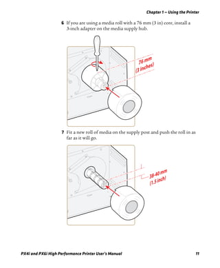 Chapter 1 — Using the Printer
PX4i and PX6i High Performance Printer User’s Manual 11
6 If you are using a media roll with a 76 mm (3 in) core, install a
3-inch adapter on the media supply hub.
7 Fit a new roll of media on the supply post and push the roll in as
far as it will go.
 