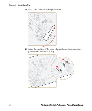Chapter 1 — Using the Printer
14 PX4i and PX6i High Performance Printer User’s Manual
11 (PX6i only) Push the locking handle up.
12 Adjust the position of the green edge guides so that the media is
guided with a minimum of play.
 