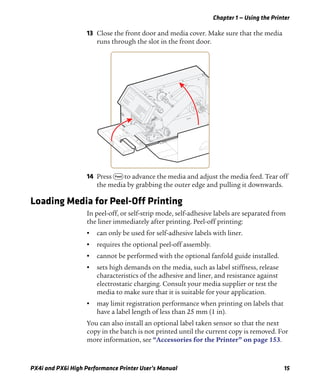 Chapter 1 — Using the Printer
PX4i and PX6i High Performance Printer User’s Manual 15
13 Close the front door and media cover. Make sure that the media
runs through the slot in the front door.
14 Press F to advance the media and adjust the media feed. Tear off
the media by grabbing the outer edge and pulling it downwards.
Loading Media for Peel-Off Printing
In peel-off, or self-strip mode, self-adhesive labels are separated from
the liner immediately after printing. Peel-off printing:
• can only be used for self-adhesive labels with liner.
• requires the optional peel-off assembly.
• cannot be performed with the optional fanfold guide installed.
• sets high demands on the media, such as label stiffness, release
characteristics of the adhesive and liner, and resistance against
electrostatic charging. Consult your media supplier or test the
media to make sure that it is suitable for your application.
• may limit registration performance when printing on labels that
have a label length of less than 25 mm (1 in).
You can also install an optional label taken sensor so that the next
copy in the batch is not printed until the current copy is removed. For
more information, see “Accessories for the Printer” on page 153.
 