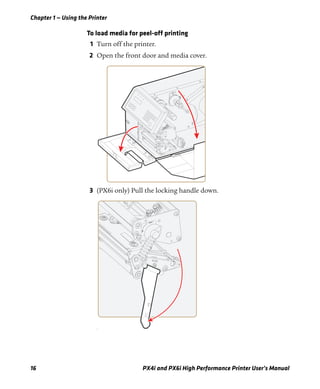 Chapter 1 — Using the Printer
16 PX4i and PX6i High Performance Printer User’s Manual
To load media for peel-off printing
1 Turn off the printer.
2 Open the front door and media cover.
3 (PX6i only) Pull the locking handle down.
f
 