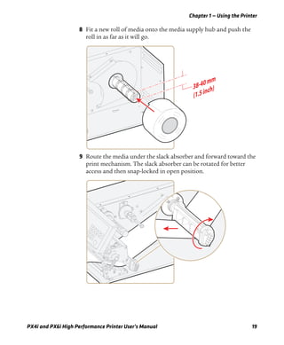 Chapter 1 — Using the Printer
PX4i and PX6i High Performance Printer User’s Manual 19
8 Fit a new roll of media onto the media supply hub and push the
roll in as far as it will go.
9 Route the media under the slack absorber and forward toward the
print mechanism. The slack absorber can be rotated for better
access and then snap-locked in open position.
 