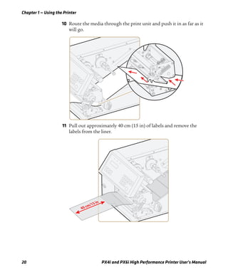 Chapter 1 — Using the Printer
20 PX4i and PX6i High Performance Printer User’s Manual
10 Route the media through the print unit and push it in as far as it
will go.
11 Pull out approximately 40 cm (15 in) of labels and remove the
labels from the liner.
40 cm/15 in
 