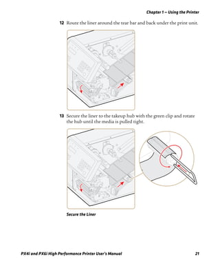Chapter 1 — Using the Printer
PX4i and PX6i High Performance Printer User’s Manual 21
12 Route the liner around the tear bar and back under the print unit.
13 Secure the liner to the takeup hub with the green clip and rotate
the hub until the media is pulled tight.
Secure the Liner
 