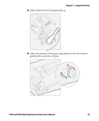 Chapter 1 — Using the Printer
PX4i and PX6i High Performance Printer User’s Manual 23
15 (PX6i only) Push the locking handle up.
16 Adjust the position of the green edge guides so that the media is
guided with a minimum of play.
 