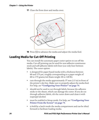 Chapter 1 — Using the Printer
24 PX4i and PX6i High Performance Printer User’s Manual
17 Close the front door and media cover.
18 Press F to advance the media and adjust the media feed.
Loading Media for Cut-Off Printing
You can install the automatic paper cutter option to cut off the
media. Cut-off printing can be used for non-adhesive continuous
stock and self-adhesive labels with liner (cut only liner between
labels). The cutter option:
• is designed for paper-based media with a thickness between
60 and 175 μm, roughly corresponding to a paper weight of
60 to 175 grams/m2 (basis weight 40 to 120 lb).
• cuts through the media approximately 37 mm (1.5 in) in front of
the printer’s dot line. Make sure to properly adjust the media feed.
For help, see “Configuring Your Printer” on page 74.
• should not be used to cut through labels, because the adhesive
sticks to the shears, which can damage the cutter. If you do cut
through adhesive labels, tilt the cutter down and clean it with
isopropyl alcohol.
• must be enabled in Setup mode. For help, see “Configuring Your
Printer From the Screen” on page 74.
• is held by a latch inside the media compartment and can be tilted
forward to facilitate loading media.
 