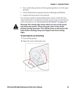 Chapter 1 — Using the Printer
PX4i and PX6i High Performance Printer User’s Manual 25
• has a switch that prevents it from operating when it is in the open
position.
• can be fitted with an optional tray for collecting cutoff labels.
• requires the front door to be removed.
You can also install an optional label taken sensor so that the next
copy in the batch is not printed until the current copy is removed. For
more information, see “Accessories for the Printer” on page 153.
To load media for cut-off printing
1 Turn off the printer.
2 Open the cutter and media cover.
Warning: The cutting edge rotates when you turn on the power
and reboot the printer. Always keep the cutter in the closed
position during operation. Turn off the power or disconnect the
cutter before cleaning. Keep your fingers away from cutting
edges.
 