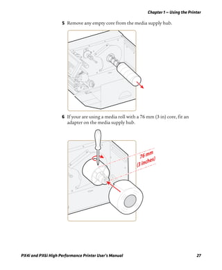 Chapter 1 — Using the Printer
PX4i and PX6i High Performance Printer User’s Manual 27
5 Remove any empty core from the media supply hub.
6 If your are using a media roll with a 76 mm (3 in) core, fit an
adapter on the media supply hub.
 