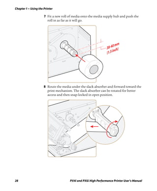 Chapter 1 — Using the Printer
28 PX4i and PX6i High Performance Printer User’s Manual
7 Fit a new roll of media onto the media supply hub and push the
roll in as far as it will go.
8 Route the media under the slack absorber and forward toward the
print mechanism. The slack absorber can be rotated for better
access and then snap-locked in open position.
 