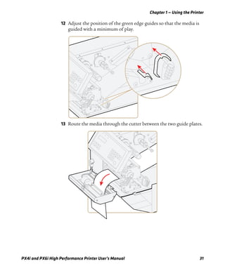 Chapter 1 — Using the Printer
PX4i and PX6i High Performance Printer User’s Manual 31
12 Adjust the position of the green edge guides so that the media is
guided with a minimum of play.
13 Route the media through the cutter between the two guide plates.
 