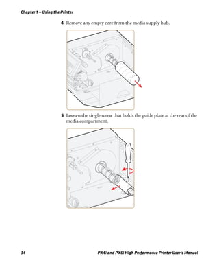 Chapter 1 — Using the Printer
34 PX4i and PX6i High Performance Printer User’s Manual
4 Remove any empty core from the media supply hub.
5 Loosen the single screw that holds the guide plate at the rear of the
media compartment.
 