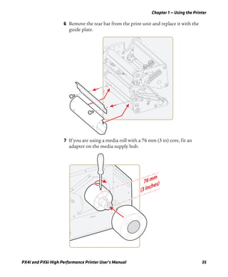 Chapter 1 — Using the Printer
PX4i and PX6i High Performance Printer User’s Manual 35
6 Remove the tear bar from the print unit and replace it with the
guide plate.
7 If you are using a media roll with a 76 mm (3 in) core, fit an
adapter on the media supply hub.
 