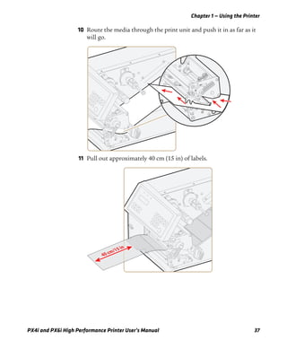 Chapter 1 — Using the Printer
PX4i and PX6i High Performance Printer User’s Manual 37
10 Route the media through the print unit and push it in as far as it
will go.
11 Pull out approximately 40 cm (15 in) of labels.
40 cm/15 in
 