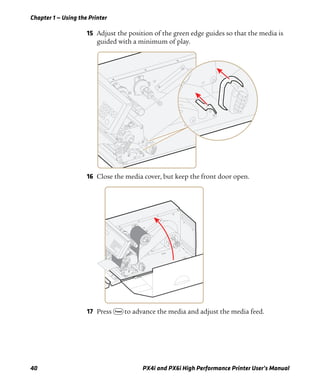 Chapter 1 — Using the Printer
40 PX4i and PX6i High Performance Printer User’s Manual
15 Adjust the position of the green edge guides so that the media is
guided with a minimum of play.
16 Close the media cover, but keep the front door open.
17 Press F to advance the media and adjust the media feed.
 